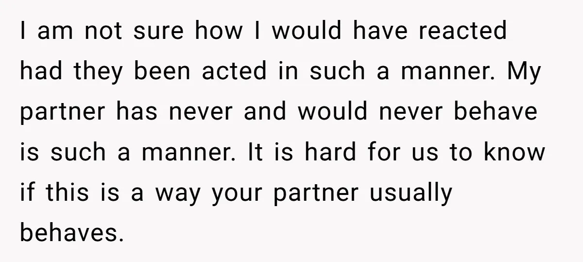 I am not sure how I would have reacted had they been acted in such a manner. My partner has never and would never behave is such a manner. It...