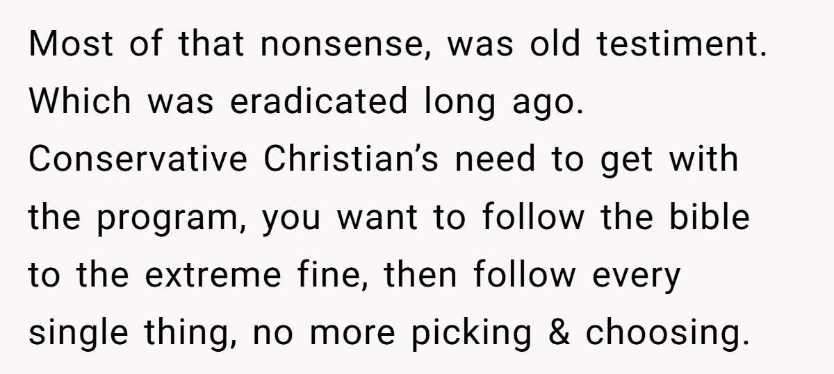 Most of that nonsense, was old testiment. Which was eradicated long ago. Conservative Christian’s need to get with the program, you want to follow the bible to the extreme fine,...