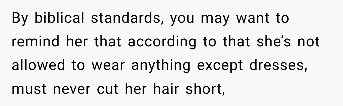 By biblical standards, you may want to remind her that according to that she’s not allowed to wear anything except dresses, must never cut her hair short,