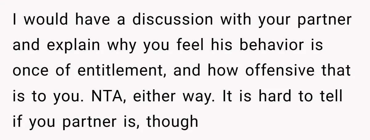 I would have a discussion with your partner and explain why you feel his behavior is once of entitlement, and how offensive that is to you. NTA, either way. It...