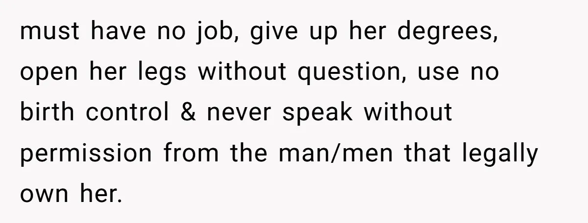 must have no job, give up her degrees, open her legs without question, use no birth control & never speak without permission from the man/men that legally own her.