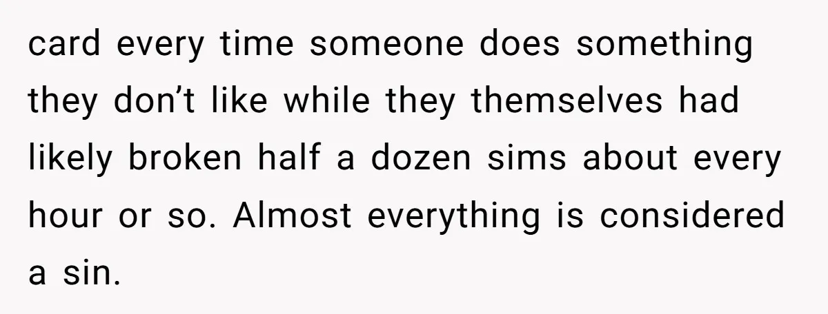 card every time someone does something they don’t like while they themselves had likely broken half a dozen sims about every hour or so. Almost everything is considered a sin.