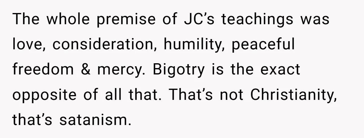 The whole premise of JC’s teachings was love, consideration, humility, peaceful freedom & mercy. Bigotry is the exact opposite of all that. That’s not Christianity, that’s satanism.