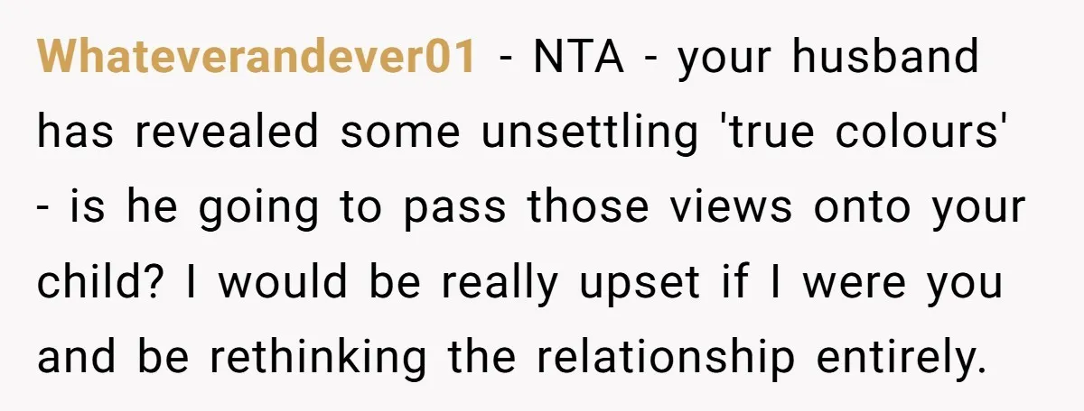 Whateverandever01 − NTA - your husband has revealed some unsettling 'true colours' - is he going to pass those views onto your child? I would be really upset if I...