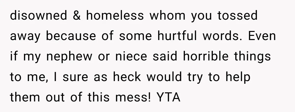 disowned & homeless whom you tossed away because of some hurtful words. Even if my nephew or niece said horrible things to me, I sure as heck would try to...