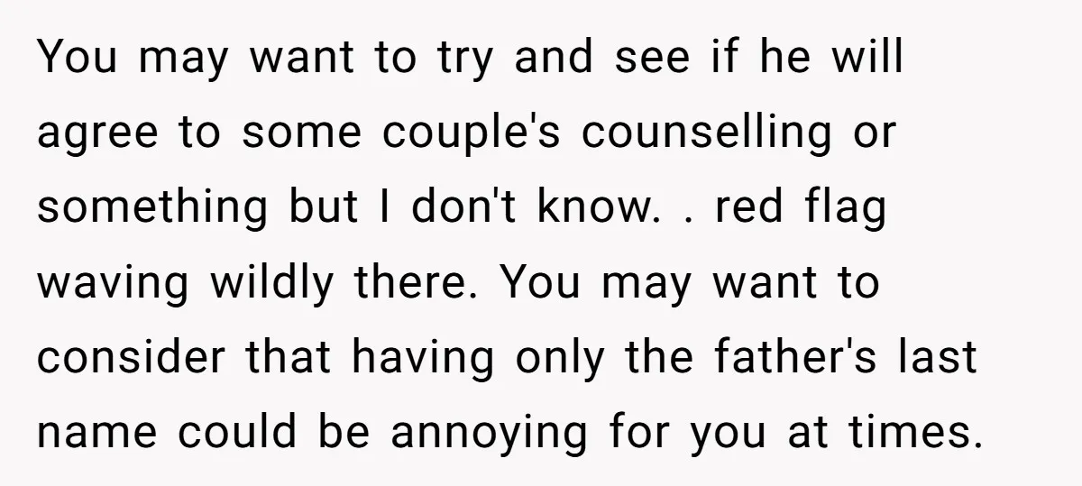 You may want to try and see if he will agree to some couple's counselling or something but I don't know. . red flag waving wildly there. You may want...