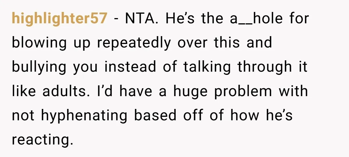 highlighter57 − NTA. He’s the a__hole for blowing up repeatedly over this and bullying you instead of talking through it like adults. I’d have a huge problem with not hyphenating...