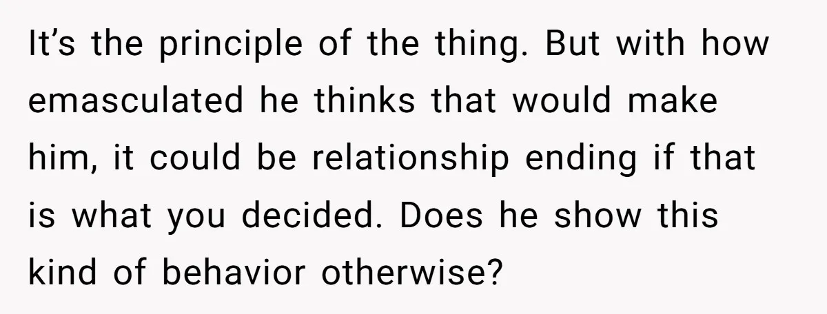It’s the principle of the thing. But with how emasculated he thinks that would make him, it could be relationship ending if that is what you decided. Does he show...