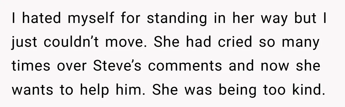 I hated myself for standing in her way but I just couldn’t move. She had cried so many times over Steve’s comments and now she wants to help him. She...