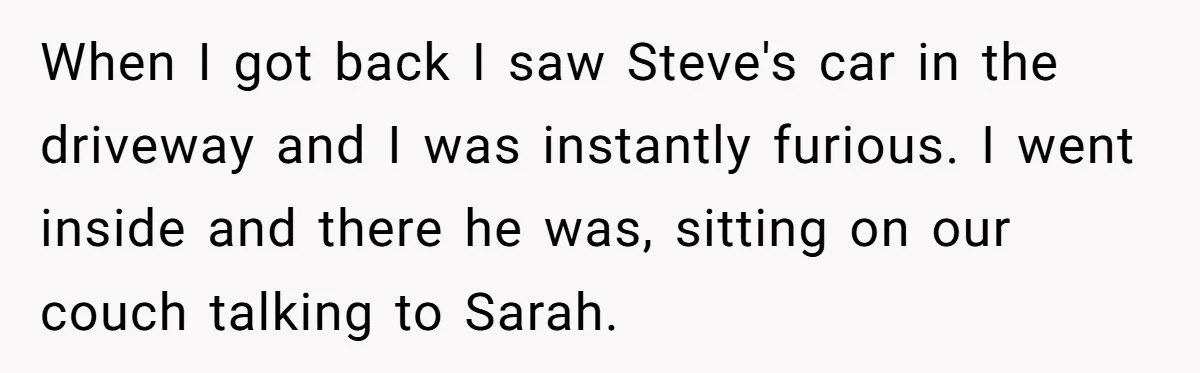 When I got back I saw Steve's car in the driveway and I was instantly furious. I went inside and there he was, sitting on our couch talking to Sarah.