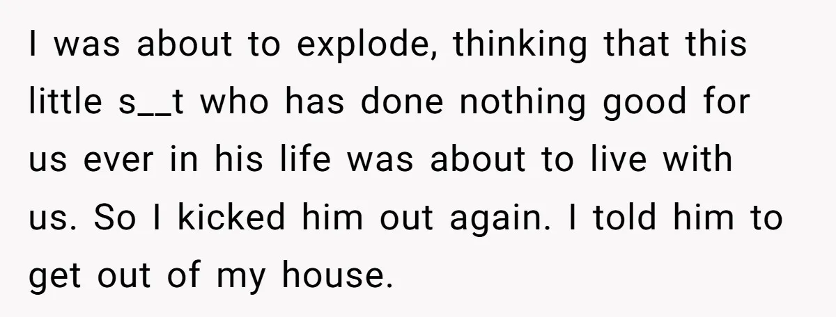 I was about to explode, thinking that this little s__t who has done nothing good for us ever in his life was about to live with us. So I kicked...