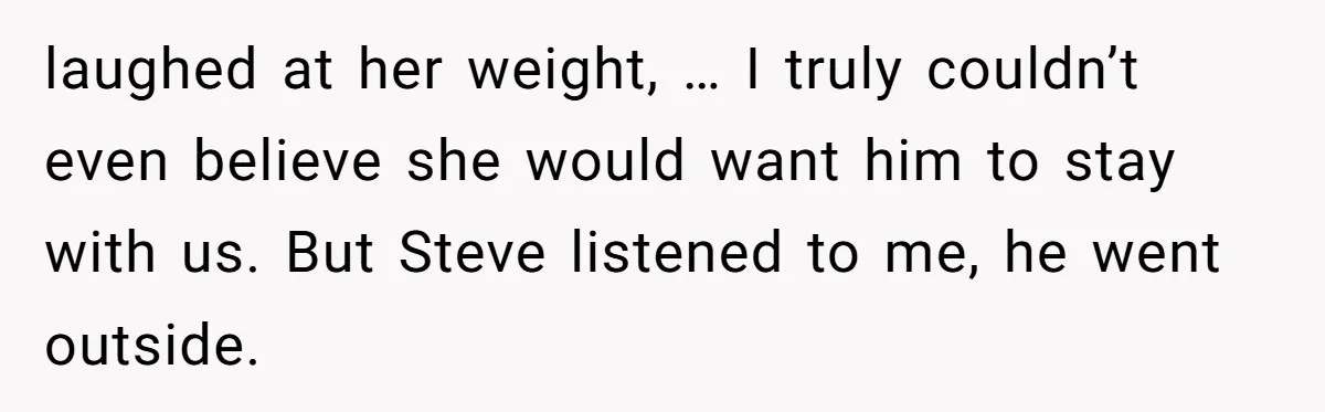 laughed at her weight, … I truly couldn’t even believe she would want him to stay with us. But Steve listened to me, he went outside.