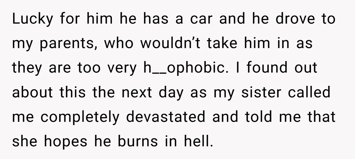 Lucky for him he has a car and he drove to my parents, who wouldn’t take him in as they are too very h__ophobic. I found out about this the...