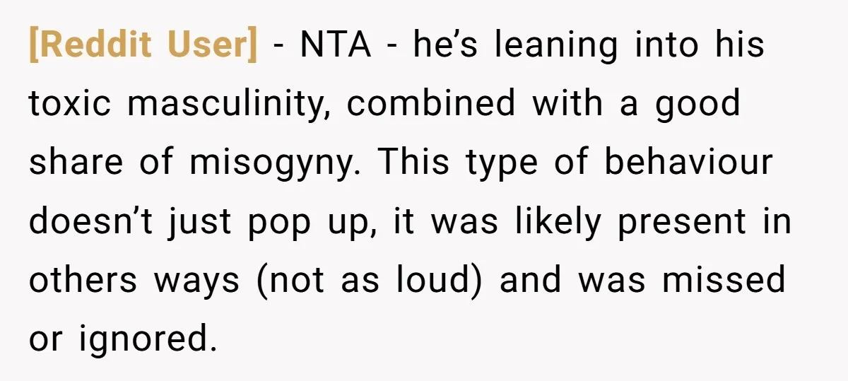 [Reddit User] − NTA - he’s leaning into his toxic masculinity, combined with a good share of misogyny. This type of behaviour doesn’t just pop up, it was likely present...