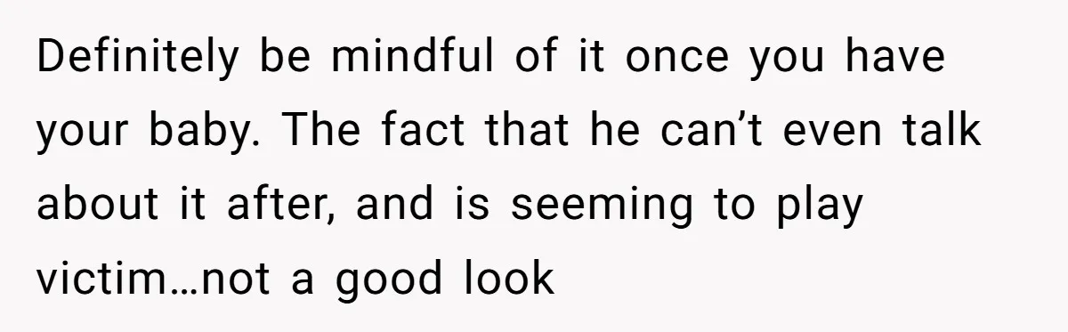 Definitely be mindful of it once you have your baby. The fact that he can’t even talk about it after, and is seeming to play victim…not a good look