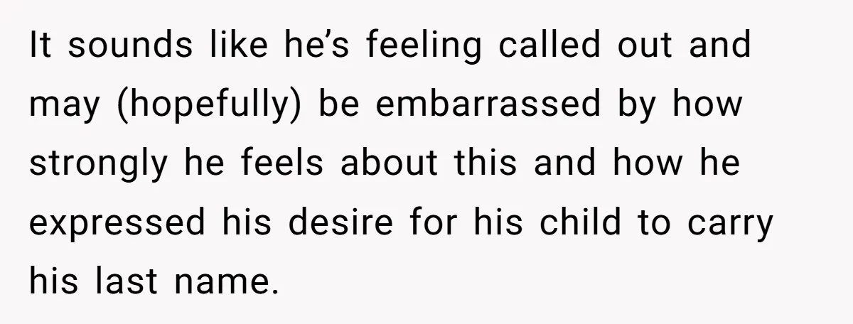 It sounds like he’s feeling called out and may (hopefully) be embarrassed by how strongly he feels about this and how he expressed his desire for his child to carry...