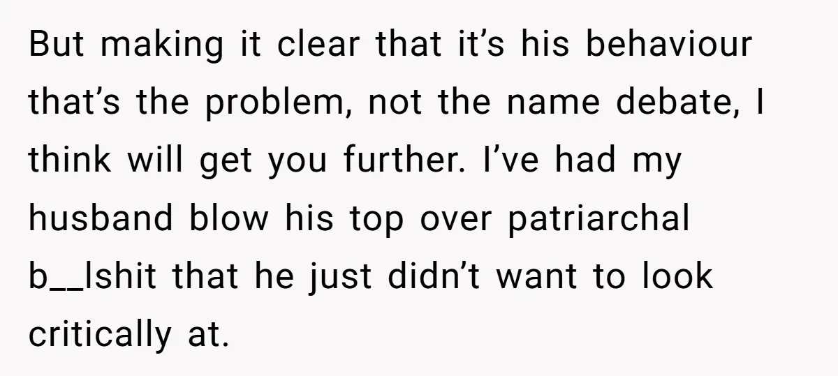 But making it clear that it’s his behaviour that’s the problem, not the name debate, I think will get you further. I’ve had my husband blow his top over patriarchal...