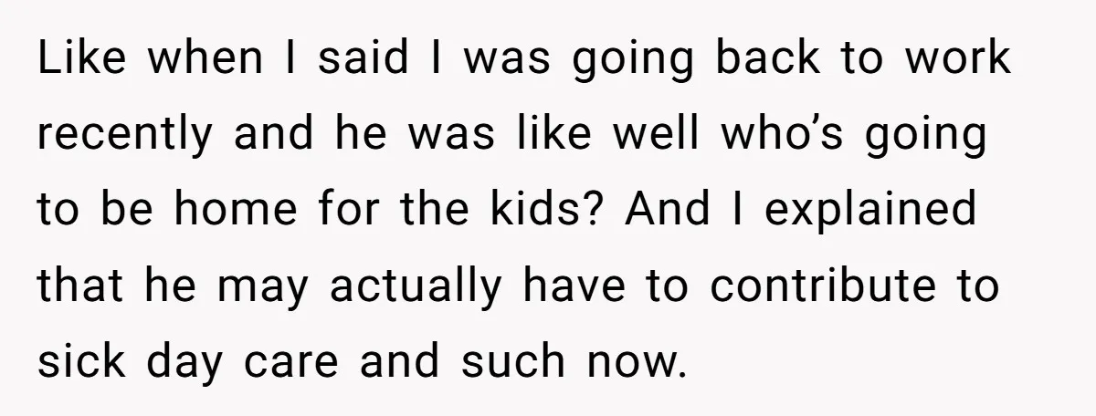 Like when I said I was going back to work recently and he was like well who’s going to be home for the kids? And I explained that he may...