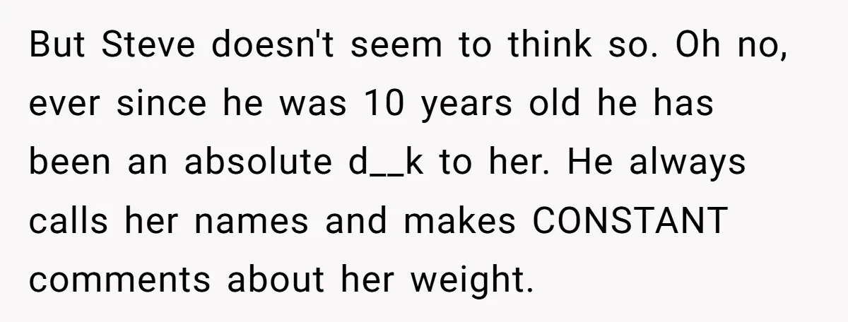 But Steve doesn't seem to think so. Oh no, ever since he was 10 years old he has been an absolute d__k to her. He always calls her names and...