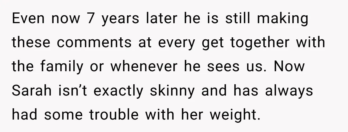 Even now 7 years later he is still making these comments at every get together with the family or whenever he sees us. Now Sarah isn’t exactly skinny and has...