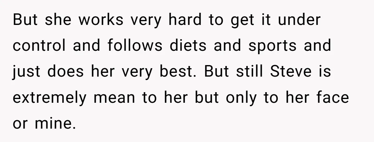 But she works very hard to get it under control and follows diets and sports and just does her very best. But still Steve is extremely mean to her but...