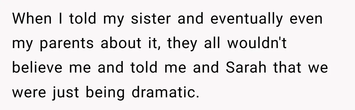When I told my sister and eventually even my parents about it, they all wouldn't believe me and told me and Sarah that we were just being dramatic.
