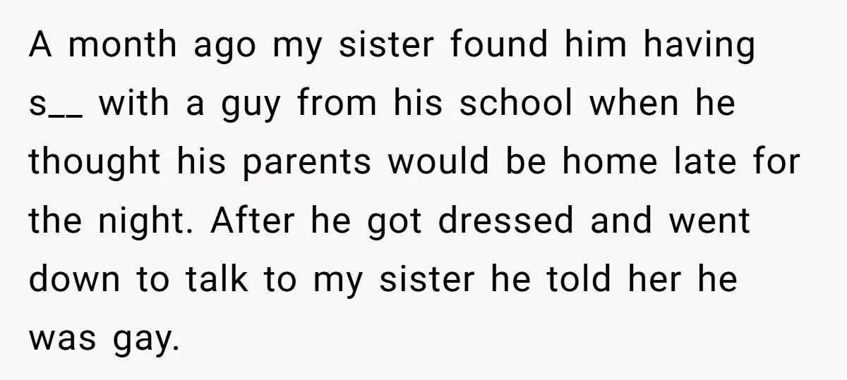 A month ago my sister found him having s__ with a guy from his school when he thought his parents would be home late for the night. After he got...