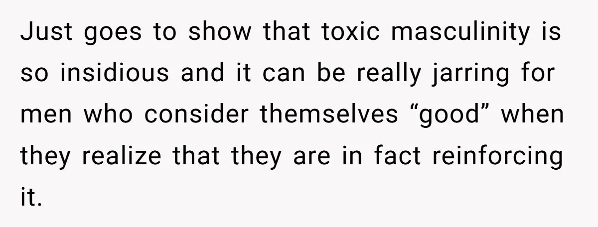 Just goes to show that toxic masculinity is so insidious and it can be really jarring for men who consider themselves “good” when they realize that they are in fact...