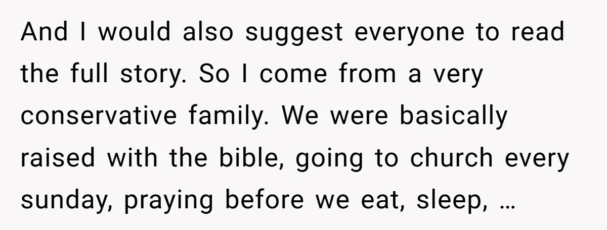And I would also suggest everyone to read the full story. So I come from a very conservative family. We were basically raised with the bible, going to church every...