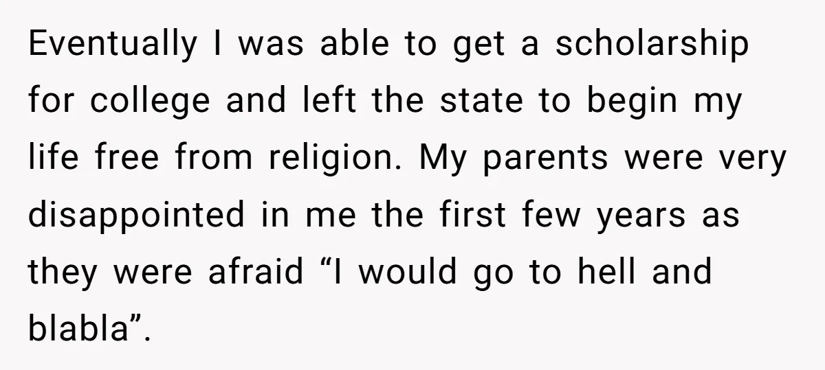 Eventually I was able to get a scholarship for college and left the state to begin my life free from religion. My parents were very disappointed in me the first...
