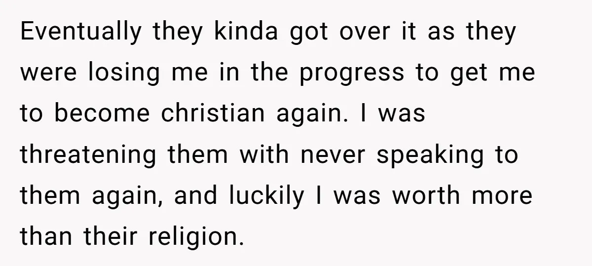 Eventually they kinda got over it as they were losing me in the progress to get me to become christian again. I was threatening them with never speaking to them...