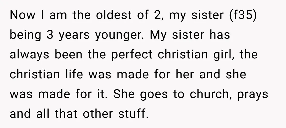 Now I am the oldest of 2, my sister (f35) being 3 years younger. My sister has always been the perfect christian girl, the christian life was made for her...
