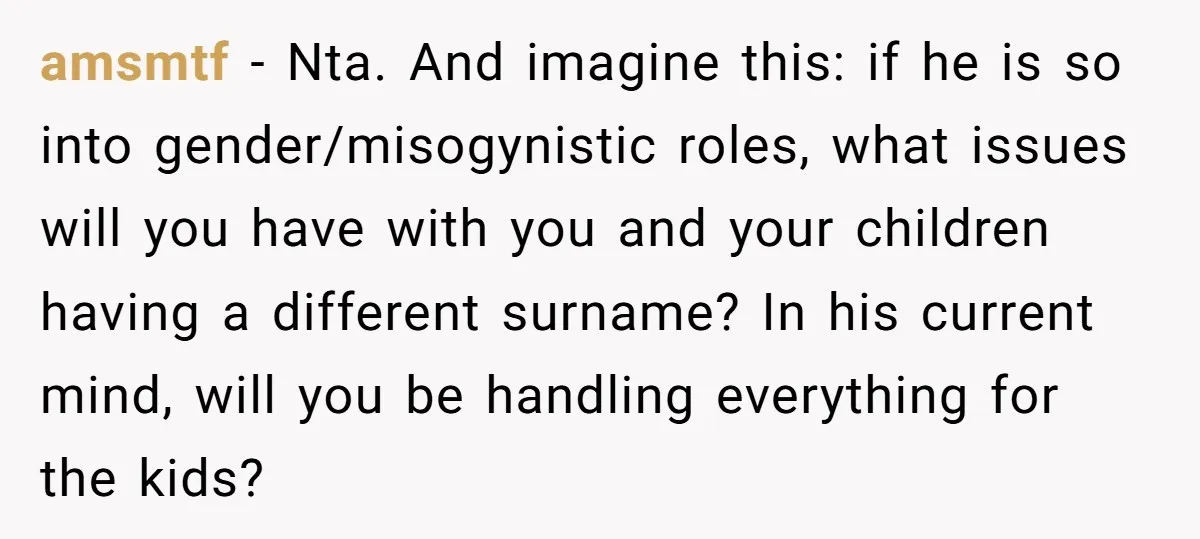 amsmtf − Nta. And imagine this: if he is so into gender/misogynistic roles, what issues will you have with you and your children having a different surname? In his current...