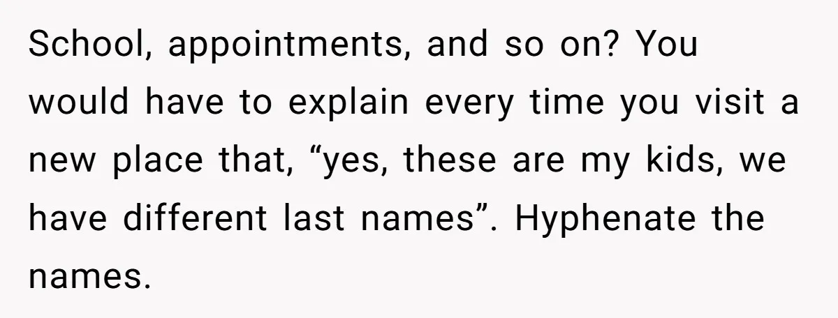 School, appointments, and so on? You would have to explain every time you visit a new place that, “yes, these are my kids, we have different last names”. Hyphenate the...