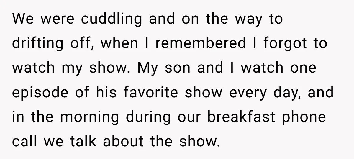 We were cuddling and on the way to drifting off, when I remembered I forgot to watch my show. My son and I watch one episode of his favorite show...