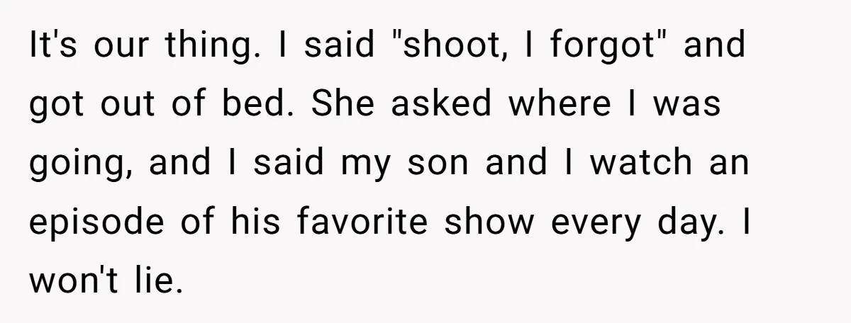 It's our thing. I said "shoot, I forgot" and got out of bed. She asked where I was going, and I said my son and I watch an episode of...