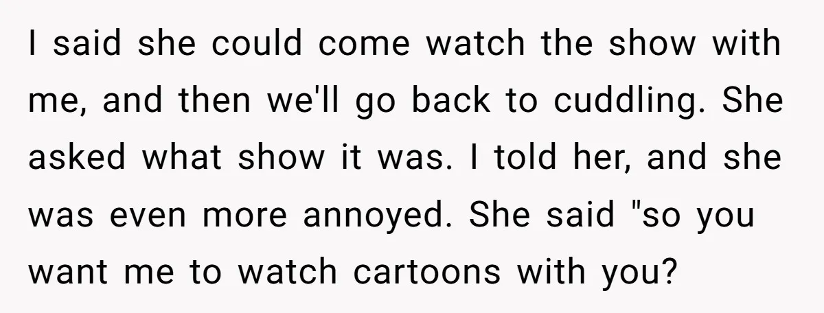 I said she could come watch the show with me, and then we'll go back to cuddling. She asked what show it was. I told her, and she was even...