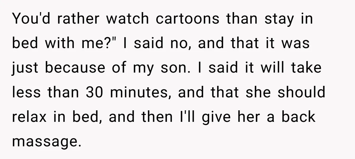 You'd rather watch cartoons than stay in bed with me?" I said no, and that it was just because of my son. I said it will take less than 30...