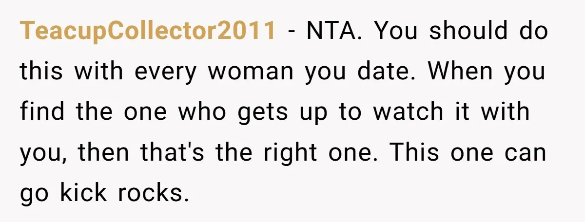 TeacupCollector2011 − NTA. You should do this with every woman you date. When you find the one who gets up to watch it with you, then that's the right one....