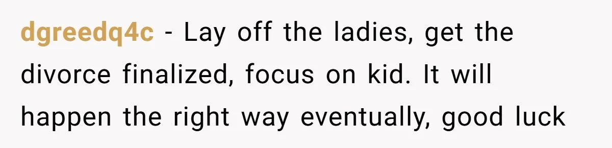 dgreedq4c − Lay off the ladies, get the divorce finalized, focus on kid. It will happen the right way eventually, good luck