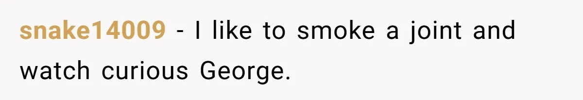 snake14009 − I like to smoke a joint and watch curious George.