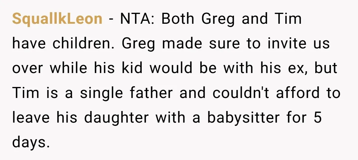 SquallkLeon − NTA: Both Greg and Tim have children. Greg made sure to invite us over while his kid would be with his ex, but Tim is a single father...