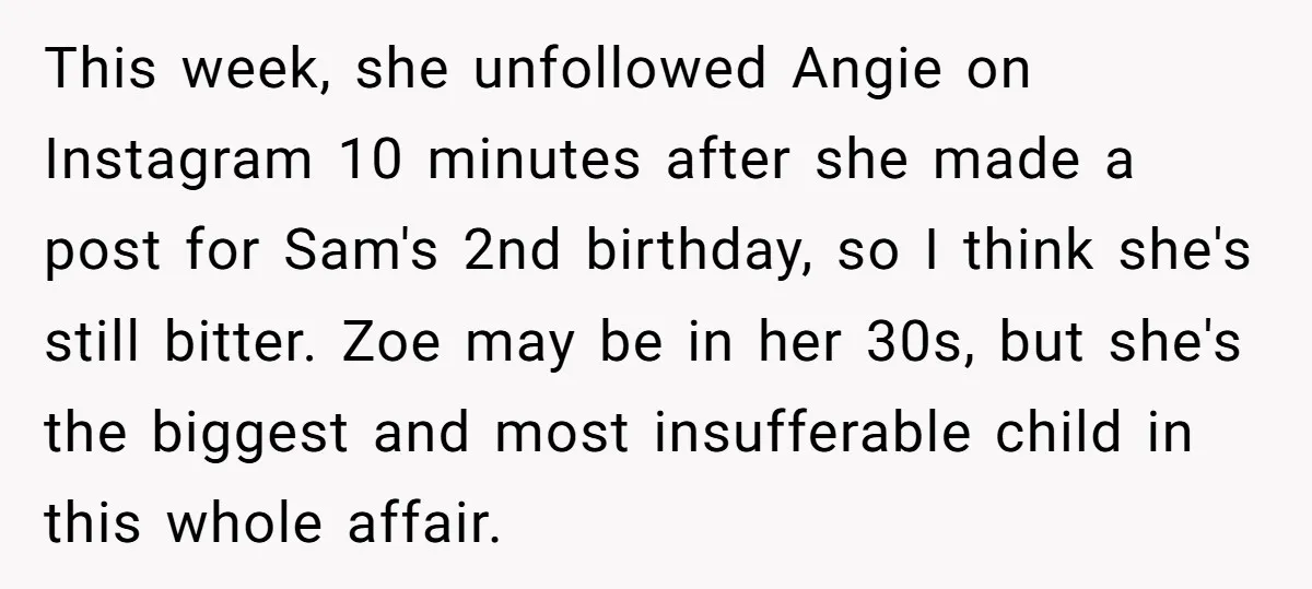 This week, she unfollowed Angie on Instagram 10 minutes after she made a post for Sam's 2nd birthday, so I think she's still bitter. Zoe may be in her 30s,...