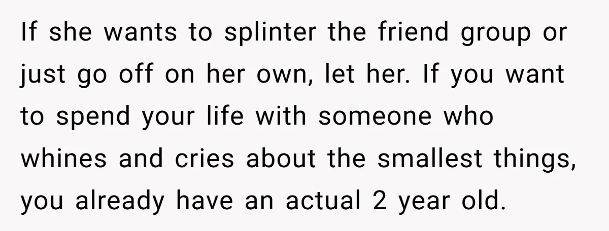 If she wants to splinter the friend group or just go off on her own, let her. If you want to spend your life with someone who whines and cries...