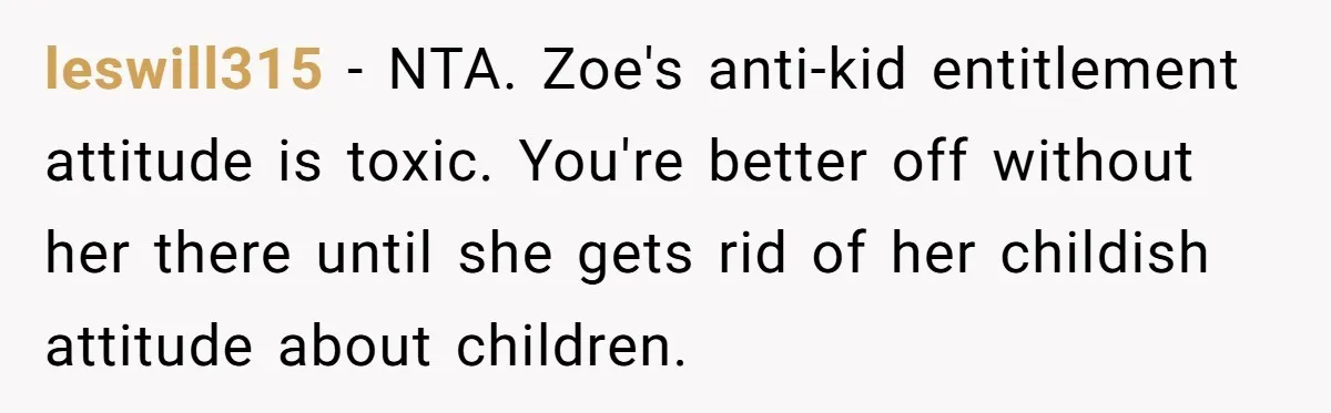 leswill315 − NTA. Zoe's anti-kid entitlement attitude is toxic. You're better off without her there until she gets rid of her childish attitude about children.