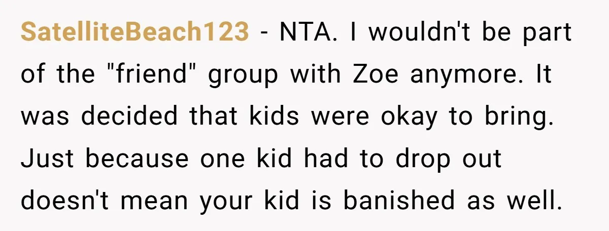 SatelliteBeach123 − NTA. I wouldn't be part of the "friend" group with Zoe anymore. It was decided that kids were okay to bring. Just because one kid had to drop...
