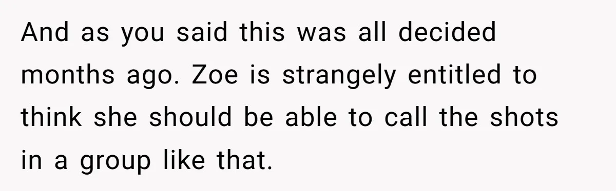 And as you said this was all decided months ago. Zoe is strangely entitled to think she should be able to call the shots in a group like that.