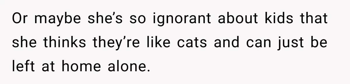 Or maybe she’s so ignorant about kids that she thinks they’re like cats and can just be left at home alone.