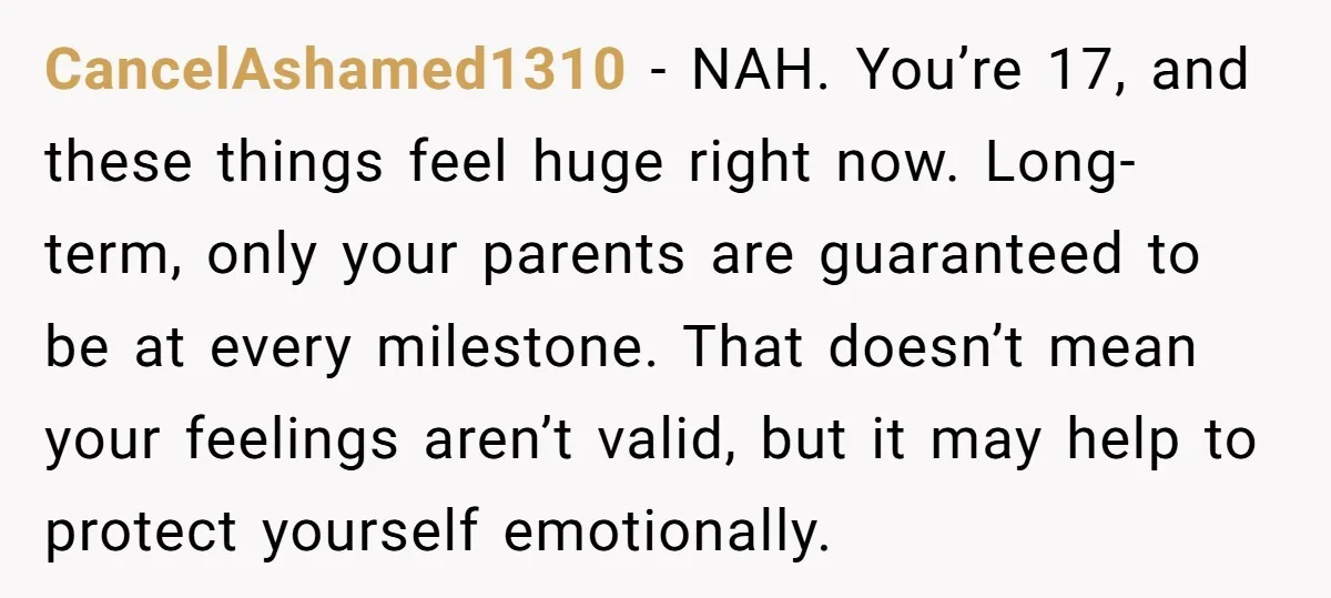 CancelAshamed1310 - NAH. You’re 17, and these things feel huge right now. Long-term, only your parents are guaranteed to be at every milestone. That doesn’t mean your feelings aren’t valid,...