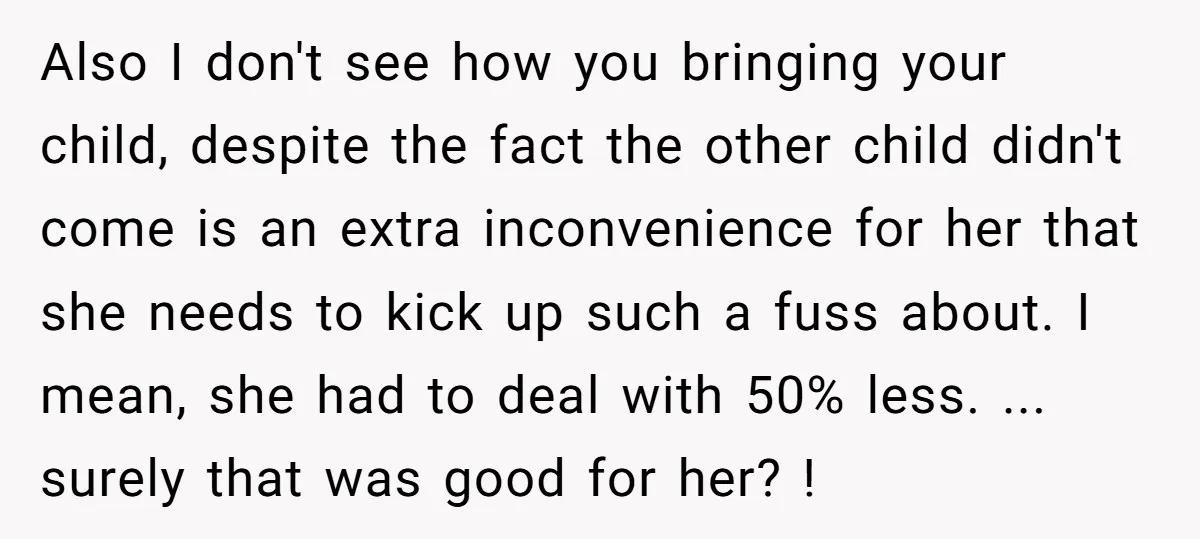 Also I don't see how you bringing your child, despite the fact the other child didn't come is an extra inconvenience for her that she needs to kick up such...
